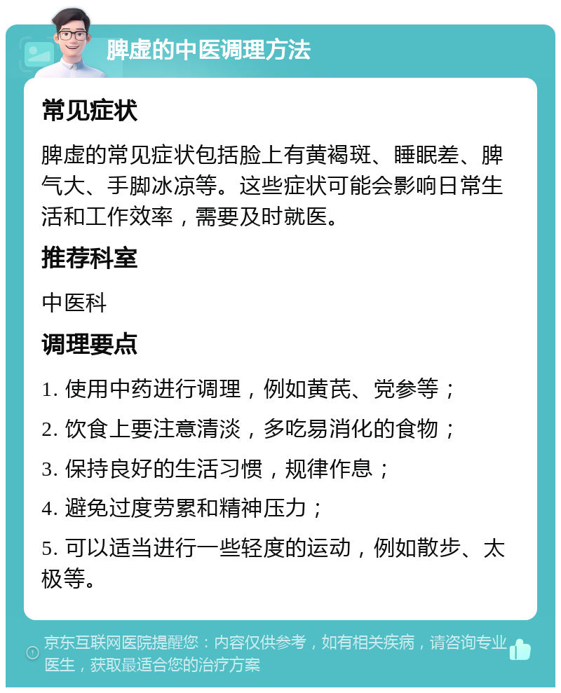 脾虚的中医调理方法 常见症状 脾虚的常见症状包括脸上有黄褐斑、睡眠差、脾气大、手脚冰凉等。这些症状可能会影响日常生活和工作效率，需要及时就医。 推荐科室 中医科 调理要点 1. 使用中药进行调理，例如黄芪、党参等； 2. 饮食上要注意清淡，多吃易消化的食物； 3. 保持良好的生活习惯，规律作息； 4. 避免过度劳累和精神压力； 5. 可以适当进行一些轻度的运动，例如散步、太极等。