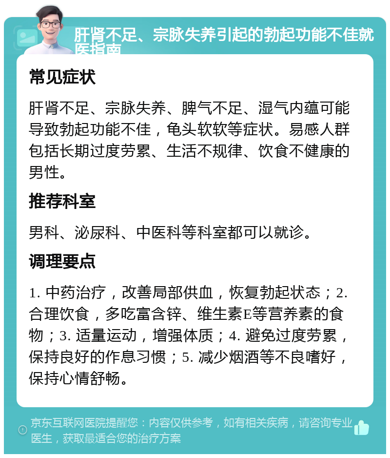 肝肾不足、宗脉失养引起的勃起功能不佳就医指南 常见症状 肝肾不足、宗脉失养、脾气不足、湿气内蕴可能导致勃起功能不佳，龟头软软等症状。易感人群包括长期过度劳累、生活不规律、饮食不健康的男性。 推荐科室 男科、泌尿科、中医科等科室都可以就诊。 调理要点 1. 中药治疗，改善局部供血，恢复勃起状态；2. 合理饮食，多吃富含锌、维生素E等营养素的食物；3. 适量运动，增强体质；4. 避免过度劳累，保持良好的作息习惯；5. 减少烟酒等不良嗜好，保持心情舒畅。