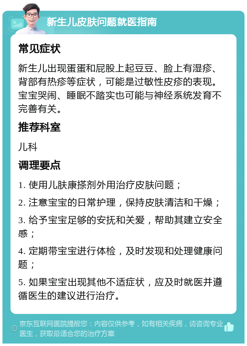 新生儿皮肤问题就医指南 常见症状 新生儿出现蛋蛋和屁股上起豆豆、脸上有湿疹、背部有热疹等症状，可能是过敏性皮疹的表现。宝宝哭闹、睡眠不踏实也可能与神经系统发育不完善有关。 推荐科室 儿科 调理要点 1. 使用儿肤康搽剂外用治疗皮肤问题； 2. 注意宝宝的日常护理，保持皮肤清洁和干燥； 3. 给予宝宝足够的安抚和关爱，帮助其建立安全感； 4. 定期带宝宝进行体检，及时发现和处理健康问题； 5. 如果宝宝出现其他不适症状，应及时就医并遵循医生的建议进行治疗。