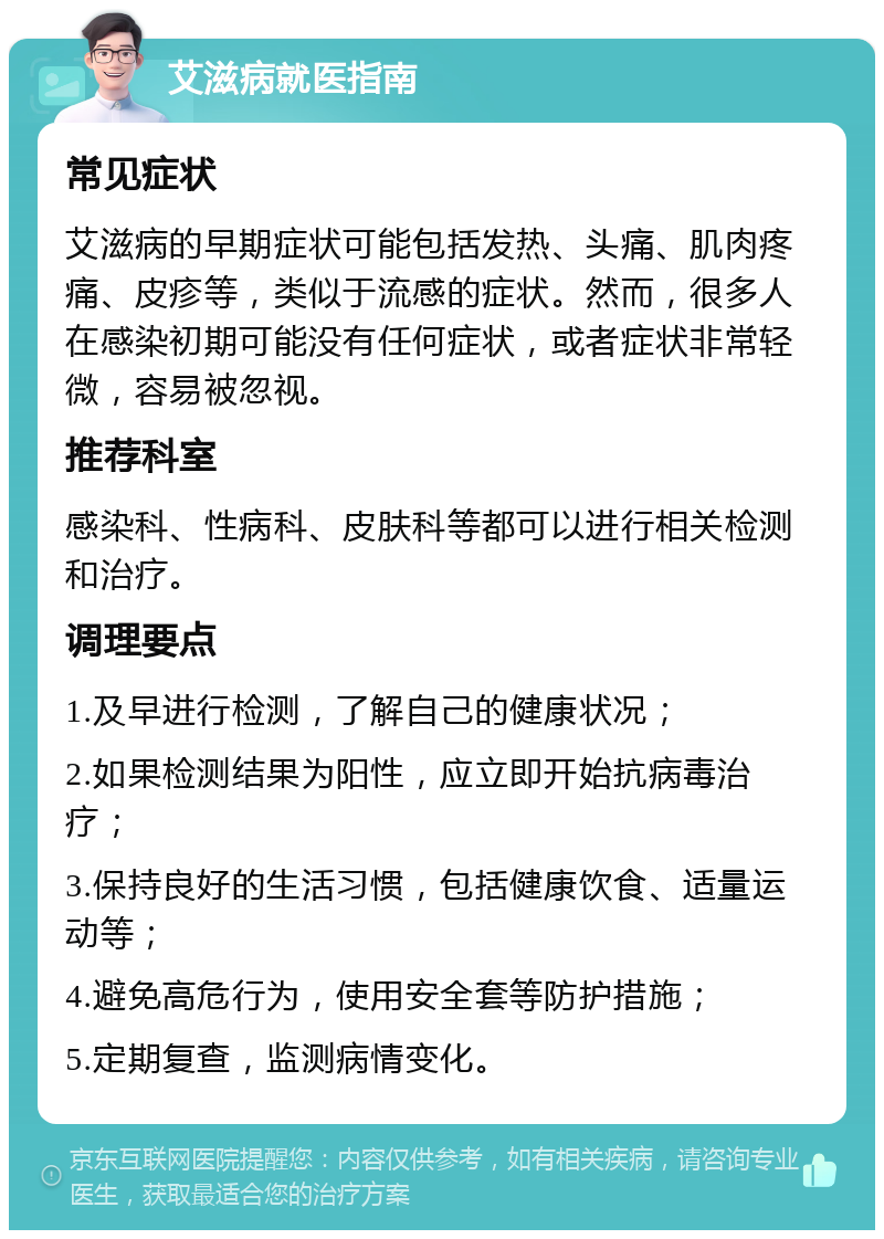 艾滋病就医指南 常见症状 艾滋病的早期症状可能包括发热、头痛、肌肉疼痛、皮疹等，类似于流感的症状。然而，很多人在感染初期可能没有任何症状，或者症状非常轻微，容易被忽视。 推荐科室 感染科、性病科、皮肤科等都可以进行相关检测和治疗。 调理要点 1.及早进行检测，了解自己的健康状况； 2.如果检测结果为阳性，应立即开始抗病毒治疗； 3.保持良好的生活习惯，包括健康饮食、适量运动等； 4.避免高危行为，使用安全套等防护措施； 5.定期复查，监测病情变化。