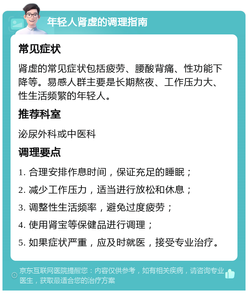 年轻人肾虚的调理指南 常见症状 肾虚的常见症状包括疲劳、腰酸背痛、性功能下降等。易感人群主要是长期熬夜、工作压力大、性生活频繁的年轻人。 推荐科室 泌尿外科或中医科 调理要点 1. 合理安排作息时间，保证充足的睡眠； 2. 减少工作压力，适当进行放松和休息； 3. 调整性生活频率，避免过度疲劳； 4. 使用肾宝等保健品进行调理； 5. 如果症状严重，应及时就医，接受专业治疗。