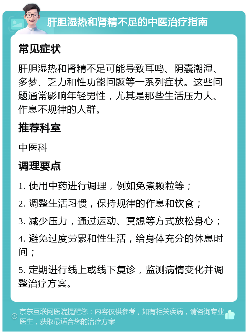 肝胆湿热和肾精不足的中医治疗指南 常见症状 肝胆湿热和肾精不足可能导致耳鸣、阴囊潮湿、多梦、乏力和性功能问题等一系列症状。这些问题通常影响年轻男性，尤其是那些生活压力大、作息不规律的人群。 推荐科室 中医科 调理要点 1. 使用中药进行调理，例如免煮颗粒等； 2. 调整生活习惯，保持规律的作息和饮食； 3. 减少压力，通过运动、冥想等方式放松身心； 4. 避免过度劳累和性生活，给身体充分的休息时间； 5. 定期进行线上或线下复诊，监测病情变化并调整治疗方案。