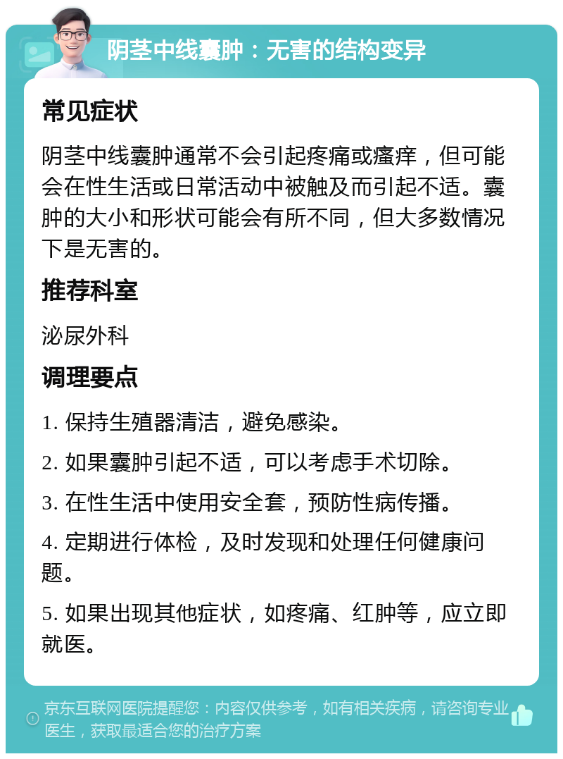 阴茎中线囊肿：无害的结构变异 常见症状 阴茎中线囊肿通常不会引起疼痛或瘙痒，但可能会在性生活或日常活动中被触及而引起不适。囊肿的大小和形状可能会有所不同，但大多数情况下是无害的。 推荐科室 泌尿外科 调理要点 1. 保持生殖器清洁，避免感染。 2. 如果囊肿引起不适，可以考虑手术切除。 3. 在性生活中使用安全套，预防性病传播。 4. 定期进行体检，及时发现和处理任何健康问题。 5. 如果出现其他症状，如疼痛、红肿等，应立即就医。