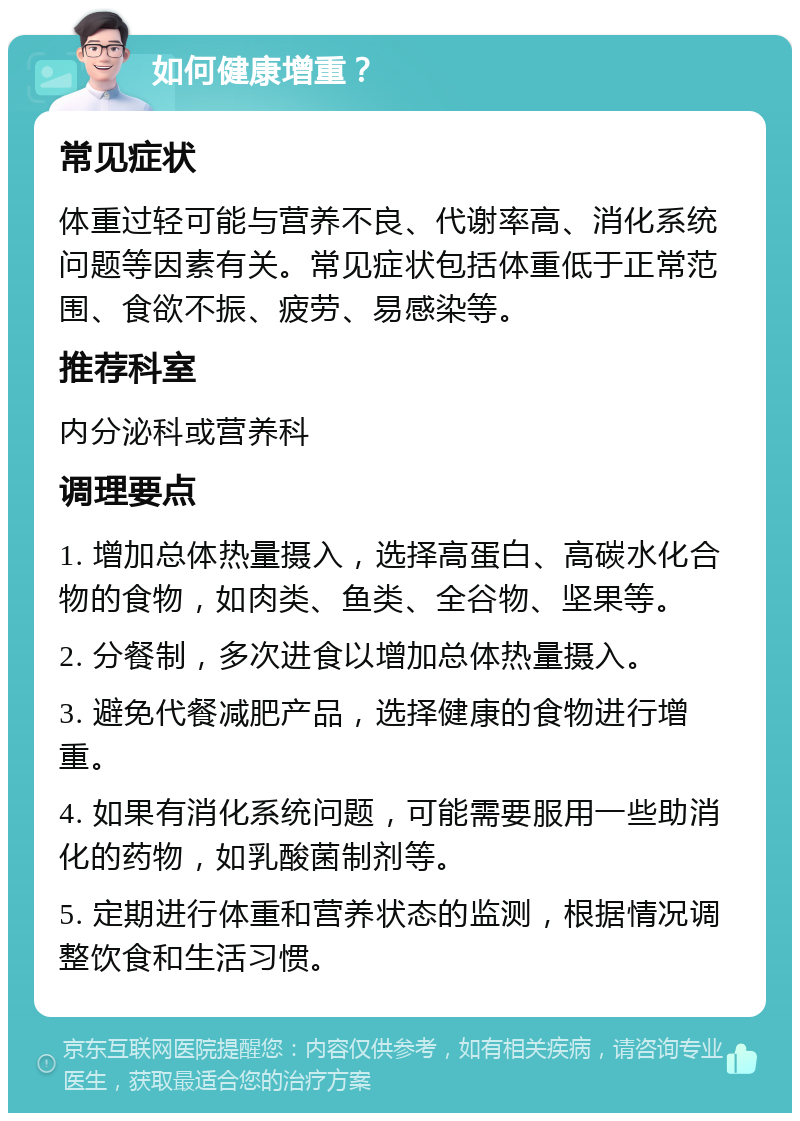 如何健康增重？ 常见症状 体重过轻可能与营养不良、代谢率高、消化系统问题等因素有关。常见症状包括体重低于正常范围、食欲不振、疲劳、易感染等。 推荐科室 内分泌科或营养科 调理要点 1. 增加总体热量摄入，选择高蛋白、高碳水化合物的食物，如肉类、鱼类、全谷物、坚果等。 2. 分餐制，多次进食以增加总体热量摄入。 3. 避免代餐减肥产品，选择健康的食物进行增重。 4. 如果有消化系统问题，可能需要服用一些助消化的药物，如乳酸菌制剂等。 5. 定期进行体重和营养状态的监测，根据情况调整饮食和生活习惯。