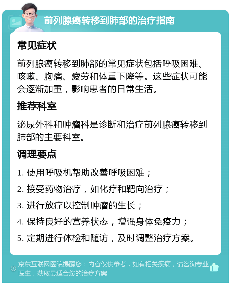 前列腺癌转移到肺部的治疗指南 常见症状 前列腺癌转移到肺部的常见症状包括呼吸困难、咳嗽、胸痛、疲劳和体重下降等。这些症状可能会逐渐加重，影响患者的日常生活。 推荐科室 泌尿外科和肿瘤科是诊断和治疗前列腺癌转移到肺部的主要科室。 调理要点 1. 使用呼吸机帮助改善呼吸困难； 2. 接受药物治疗，如化疗和靶向治疗； 3. 进行放疗以控制肿瘤的生长； 4. 保持良好的营养状态，增强身体免疫力； 5. 定期进行体检和随访，及时调整治疗方案。