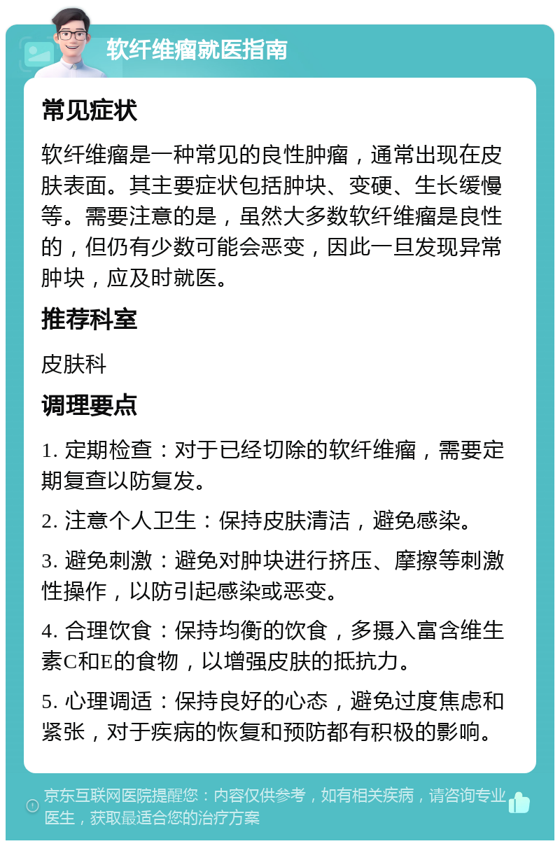 软纤维瘤就医指南 常见症状 软纤维瘤是一种常见的良性肿瘤，通常出现在皮肤表面。其主要症状包括肿块、变硬、生长缓慢等。需要注意的是，虽然大多数软纤维瘤是良性的，但仍有少数可能会恶变，因此一旦发现异常肿块，应及时就医。 推荐科室 皮肤科 调理要点 1. 定期检查：对于已经切除的软纤维瘤，需要定期复查以防复发。 2. 注意个人卫生：保持皮肤清洁，避免感染。 3. 避免刺激：避免对肿块进行挤压、摩擦等刺激性操作，以防引起感染或恶变。 4. 合理饮食：保持均衡的饮食，多摄入富含维生素C和E的食物，以增强皮肤的抵抗力。 5. 心理调适：保持良好的心态，避免过度焦虑和紧张，对于疾病的恢复和预防都有积极的影响。