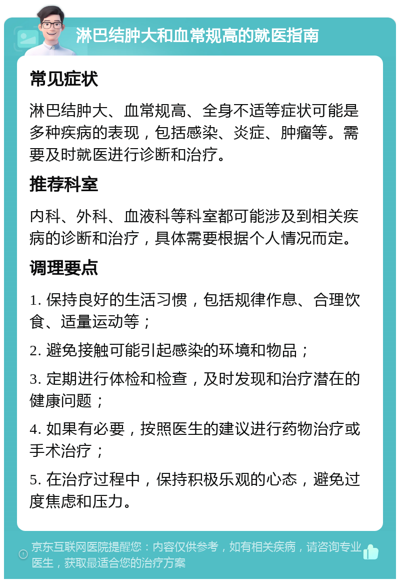 淋巴结肿大和血常规高的就医指南 常见症状 淋巴结肿大、血常规高、全身不适等症状可能是多种疾病的表现，包括感染、炎症、肿瘤等。需要及时就医进行诊断和治疗。 推荐科室 内科、外科、血液科等科室都可能涉及到相关疾病的诊断和治疗，具体需要根据个人情况而定。 调理要点 1. 保持良好的生活习惯，包括规律作息、合理饮食、适量运动等； 2. 避免接触可能引起感染的环境和物品； 3. 定期进行体检和检查，及时发现和治疗潜在的健康问题； 4. 如果有必要，按照医生的建议进行药物治疗或手术治疗； 5. 在治疗过程中，保持积极乐观的心态，避免过度焦虑和压力。