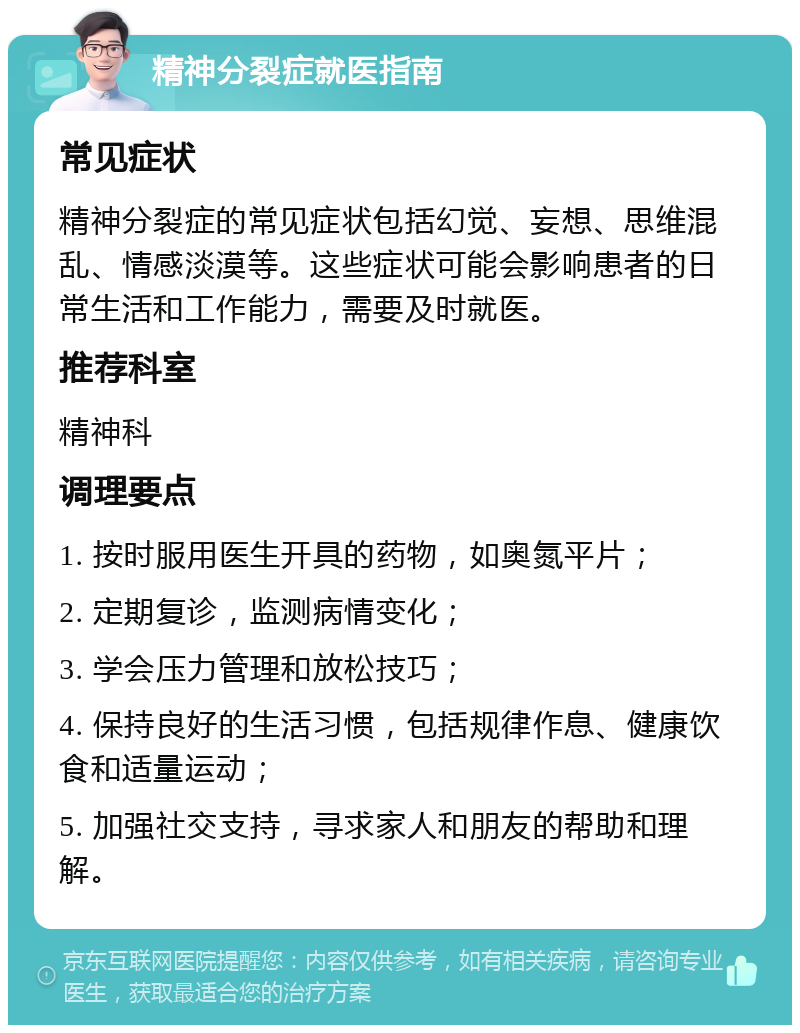 精神分裂症就医指南 常见症状 精神分裂症的常见症状包括幻觉、妄想、思维混乱、情感淡漠等。这些症状可能会影响患者的日常生活和工作能力，需要及时就医。 推荐科室 精神科 调理要点 1. 按时服用医生开具的药物，如奥氮平片； 2. 定期复诊，监测病情变化； 3. 学会压力管理和放松技巧； 4. 保持良好的生活习惯，包括规律作息、健康饮食和适量运动； 5. 加强社交支持，寻求家人和朋友的帮助和理解。