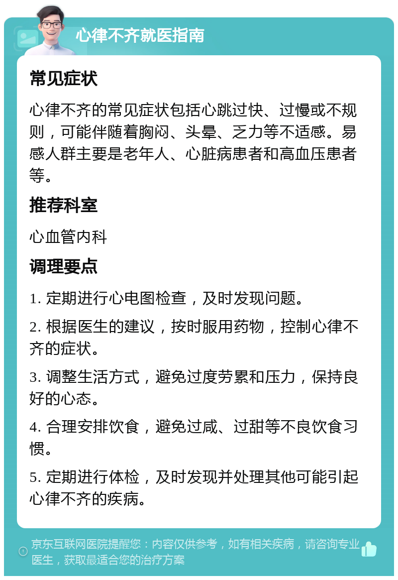 心律不齐就医指南 常见症状 心律不齐的常见症状包括心跳过快、过慢或不规则，可能伴随着胸闷、头晕、乏力等不适感。易感人群主要是老年人、心脏病患者和高血压患者等。 推荐科室 心血管内科 调理要点 1. 定期进行心电图检查，及时发现问题。 2. 根据医生的建议，按时服用药物，控制心律不齐的症状。 3. 调整生活方式，避免过度劳累和压力，保持良好的心态。 4. 合理安排饮食，避免过咸、过甜等不良饮食习惯。 5. 定期进行体检，及时发现并处理其他可能引起心律不齐的疾病。