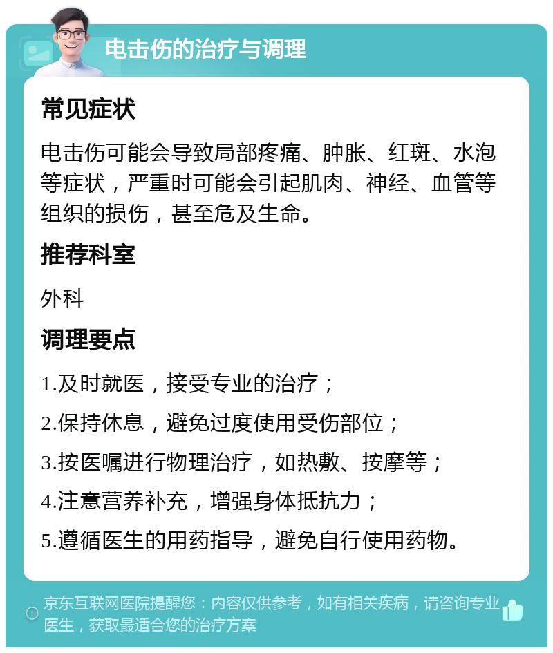 电击伤的治疗与调理 常见症状 电击伤可能会导致局部疼痛、肿胀、红斑、水泡等症状，严重时可能会引起肌肉、神经、血管等组织的损伤，甚至危及生命。 推荐科室 外科 调理要点 1.及时就医，接受专业的治疗； 2.保持休息，避免过度使用受伤部位； 3.按医嘱进行物理治疗，如热敷、按摩等； 4.注意营养补充，增强身体抵抗力； 5.遵循医生的用药指导，避免自行使用药物。