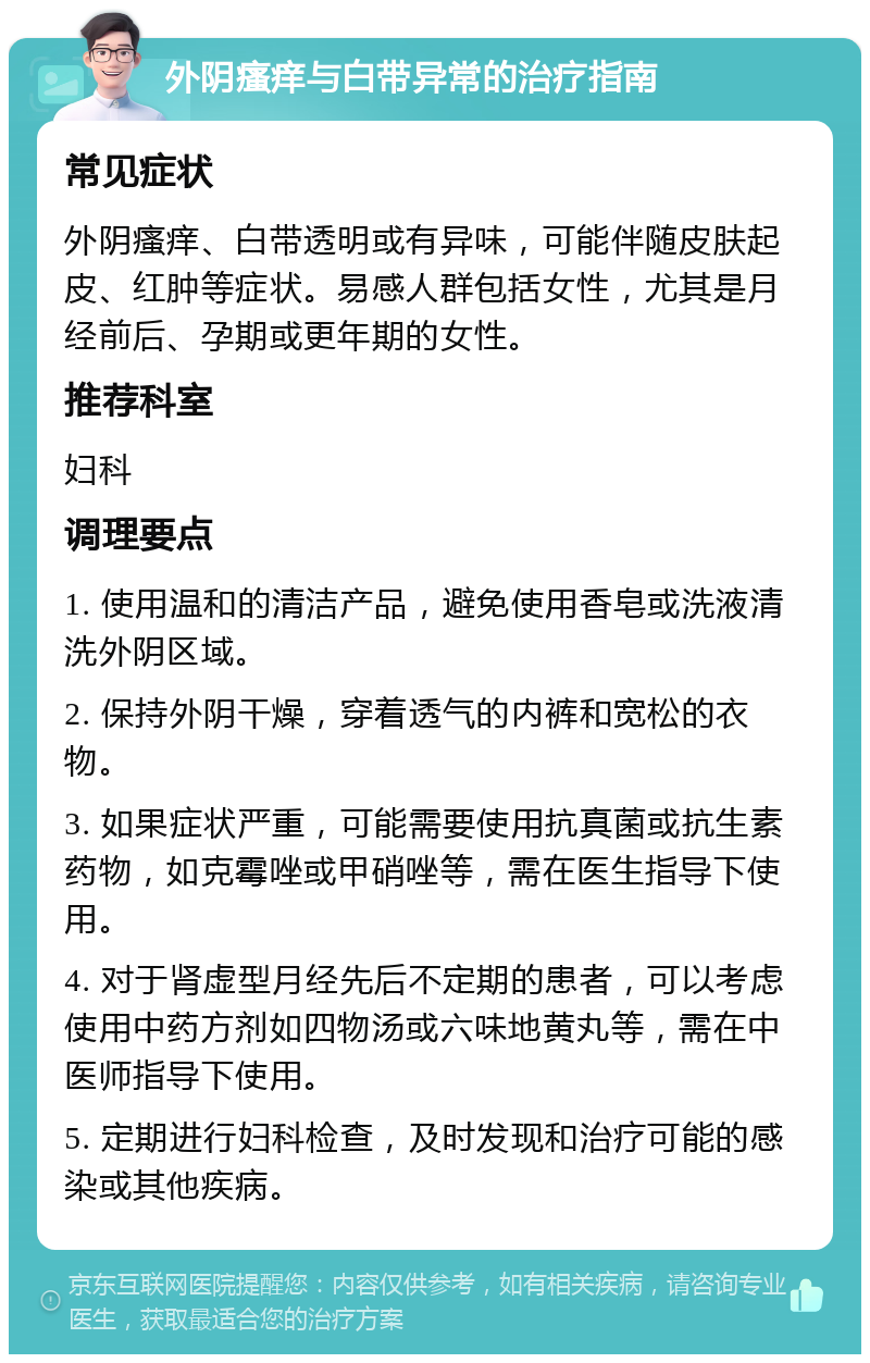 外阴瘙痒与白带异常的治疗指南 常见症状 外阴瘙痒、白带透明或有异味，可能伴随皮肤起皮、红肿等症状。易感人群包括女性，尤其是月经前后、孕期或更年期的女性。 推荐科室 妇科 调理要点 1. 使用温和的清洁产品，避免使用香皂或洗液清洗外阴区域。 2. 保持外阴干燥，穿着透气的内裤和宽松的衣物。 3. 如果症状严重，可能需要使用抗真菌或抗生素药物，如克霉唑或甲硝唑等，需在医生指导下使用。 4. 对于肾虚型月经先后不定期的患者，可以考虑使用中药方剂如四物汤或六味地黄丸等，需在中医师指导下使用。 5. 定期进行妇科检查，及时发现和治疗可能的感染或其他疾病。