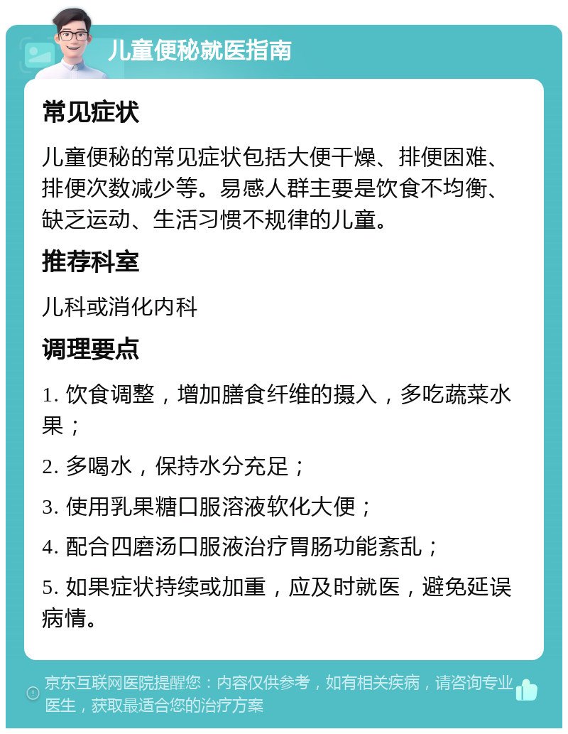 儿童便秘就医指南 常见症状 儿童便秘的常见症状包括大便干燥、排便困难、排便次数减少等。易感人群主要是饮食不均衡、缺乏运动、生活习惯不规律的儿童。 推荐科室 儿科或消化内科 调理要点 1. 饮食调整，增加膳食纤维的摄入，多吃蔬菜水果； 2. 多喝水，保持水分充足； 3. 使用乳果糖口服溶液软化大便； 4. 配合四磨汤口服液治疗胃肠功能紊乱； 5. 如果症状持续或加重，应及时就医，避免延误病情。