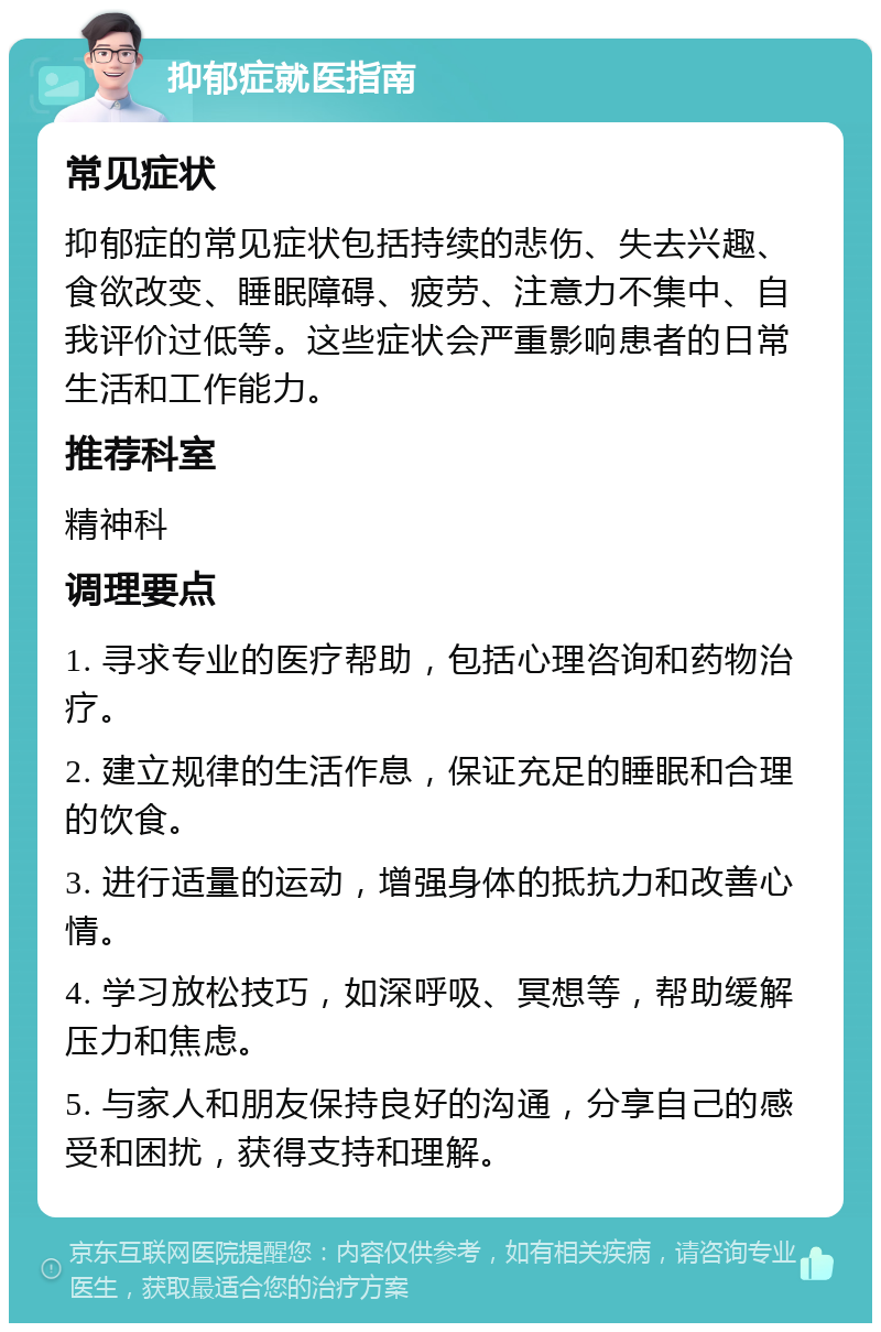 抑郁症就医指南 常见症状 抑郁症的常见症状包括持续的悲伤、失去兴趣、食欲改变、睡眠障碍、疲劳、注意力不集中、自我评价过低等。这些症状会严重影响患者的日常生活和工作能力。 推荐科室 精神科 调理要点 1. 寻求专业的医疗帮助，包括心理咨询和药物治疗。 2. 建立规律的生活作息，保证充足的睡眠和合理的饮食。 3. 进行适量的运动，增强身体的抵抗力和改善心情。 4. 学习放松技巧，如深呼吸、冥想等，帮助缓解压力和焦虑。 5. 与家人和朋友保持良好的沟通，分享自己的感受和困扰，获得支持和理解。