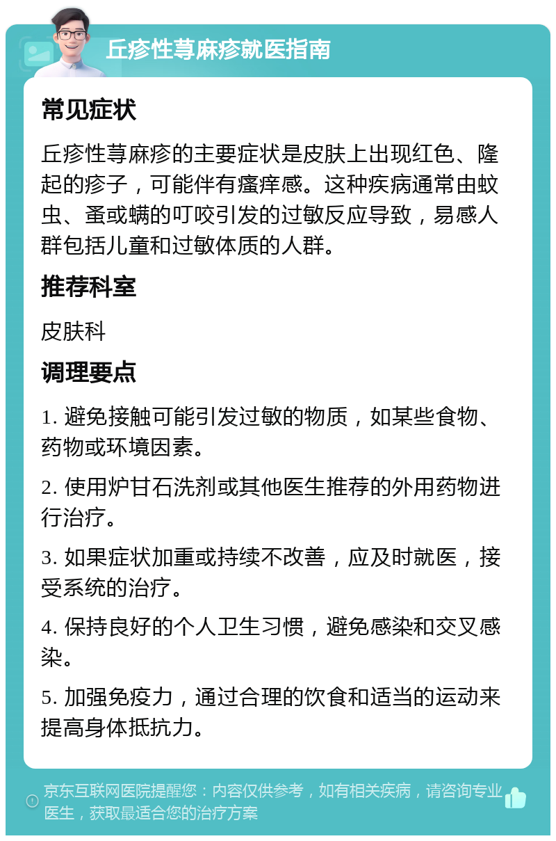 丘疹性荨麻疹就医指南 常见症状 丘疹性荨麻疹的主要症状是皮肤上出现红色、隆起的疹子，可能伴有瘙痒感。这种疾病通常由蚊虫、蚤或螨的叮咬引发的过敏反应导致，易感人群包括儿童和过敏体质的人群。 推荐科室 皮肤科 调理要点 1. 避免接触可能引发过敏的物质，如某些食物、药物或环境因素。 2. 使用炉甘石洗剂或其他医生推荐的外用药物进行治疗。 3. 如果症状加重或持续不改善，应及时就医，接受系统的治疗。 4. 保持良好的个人卫生习惯，避免感染和交叉感染。 5. 加强免疫力，通过合理的饮食和适当的运动来提高身体抵抗力。