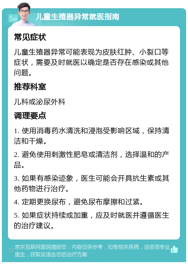 儿童生殖器异常就医指南 常见症状 儿童生殖器异常可能表现为皮肤红肿、小裂口等症状，需要及时就医以确定是否存在感染或其他问题。 推荐科室 儿科或泌尿外科 调理要点 1. 使用消毒药水清洗和浸泡受影响区域，保持清洁和干燥。 2. 避免使用刺激性肥皂或清洁剂，选择温和的产品。 3. 如果有感染迹象，医生可能会开具抗生素或其他药物进行治疗。 4. 定期更换尿布，避免尿布摩擦和过紧。 5. 如果症状持续或加重，应及时就医并遵循医生的治疗建议。