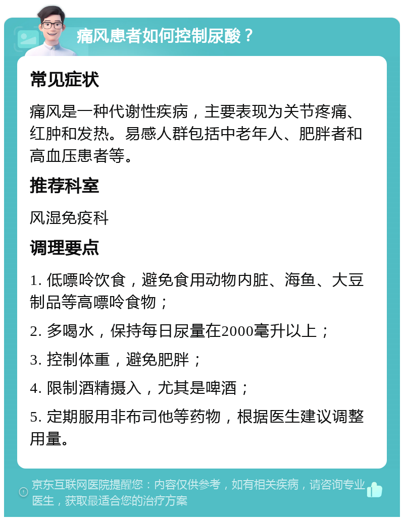 痛风患者如何控制尿酸？ 常见症状 痛风是一种代谢性疾病，主要表现为关节疼痛、红肿和发热。易感人群包括中老年人、肥胖者和高血压患者等。 推荐科室 风湿免疫科 调理要点 1. 低嘌呤饮食，避免食用动物内脏、海鱼、大豆制品等高嘌呤食物； 2. 多喝水，保持每日尿量在2000毫升以上； 3. 控制体重，避免肥胖； 4. 限制酒精摄入，尤其是啤酒； 5. 定期服用非布司他等药物，根据医生建议调整用量。