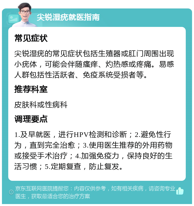 尖锐湿疣就医指南 常见症状 尖锐湿疣的常见症状包括生殖器或肛门周围出现小疣体，可能会伴随瘙痒、灼热感或疼痛。易感人群包括性活跃者、免疫系统受损者等。 推荐科室 皮肤科或性病科 调理要点 1.及早就医，进行HPV检测和诊断；2.避免性行为，直到完全治愈；3.使用医生推荐的外用药物或接受手术治疗；4.加强免疫力，保持良好的生活习惯；5.定期复查，防止复发。