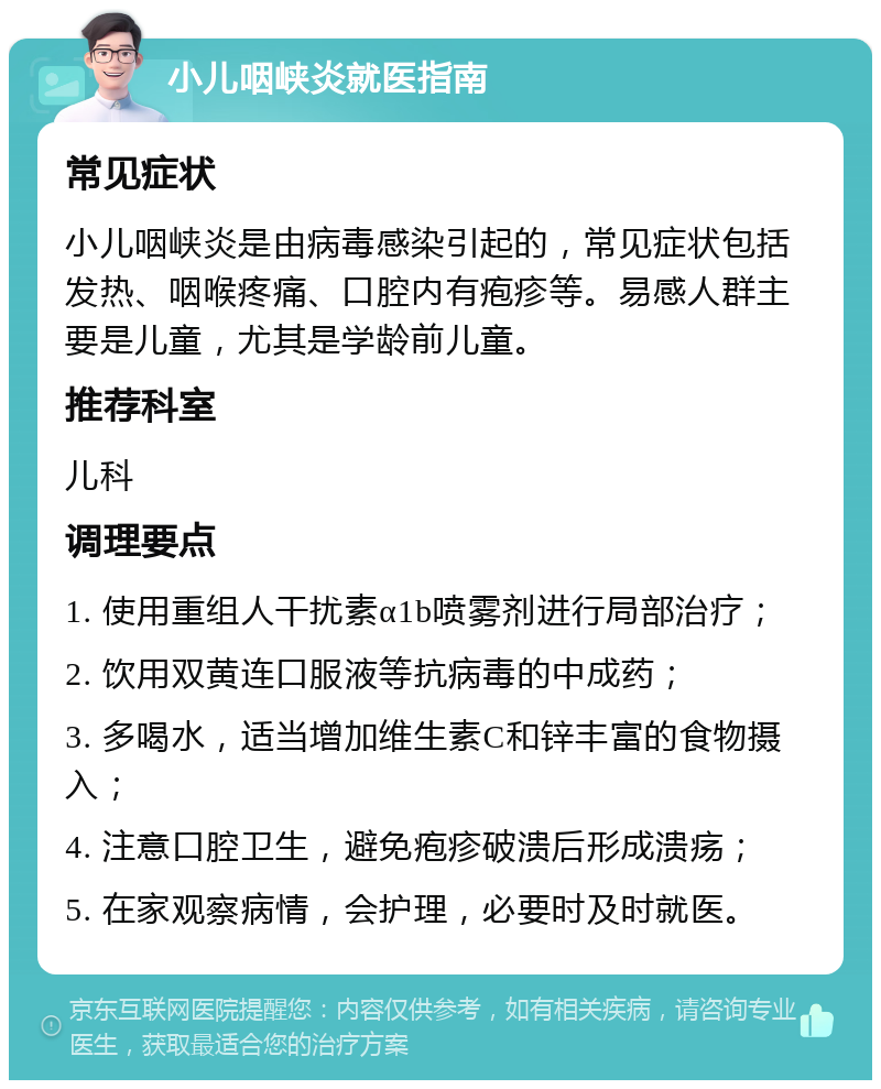 小儿咽峡炎就医指南 常见症状 小儿咽峡炎是由病毒感染引起的，常见症状包括发热、咽喉疼痛、口腔内有疱疹等。易感人群主要是儿童，尤其是学龄前儿童。 推荐科室 儿科 调理要点 1. 使用重组人干扰素α1b喷雾剂进行局部治疗； 2. 饮用双黄连口服液等抗病毒的中成药； 3. 多喝水，适当增加维生素C和锌丰富的食物摄入； 4. 注意口腔卫生，避免疱疹破溃后形成溃疡； 5. 在家观察病情，会护理，必要时及时就医。