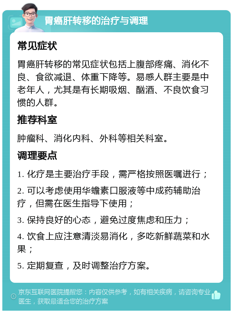 胃癌肝转移的治疗与调理 常见症状 胃癌肝转移的常见症状包括上腹部疼痛、消化不良、食欲减退、体重下降等。易感人群主要是中老年人，尤其是有长期吸烟、酗酒、不良饮食习惯的人群。 推荐科室 肿瘤科、消化内科、外科等相关科室。 调理要点 1. 化疗是主要治疗手段，需严格按照医嘱进行； 2. 可以考虑使用华蟾素口服液等中成药辅助治疗，但需在医生指导下使用； 3. 保持良好的心态，避免过度焦虑和压力； 4. 饮食上应注意清淡易消化，多吃新鲜蔬菜和水果； 5. 定期复查，及时调整治疗方案。