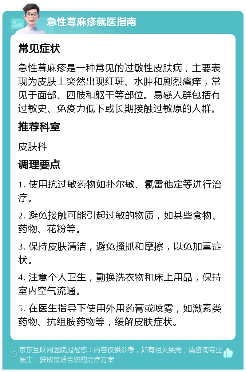 急性荨麻疹就医指南 常见症状 急性荨麻疹是一种常见的过敏性皮肤病，主要表现为皮肤上突然出现红斑、水肿和剧烈瘙痒，常见于面部、四肢和躯干等部位。易感人群包括有过敏史、免疫力低下或长期接触过敏原的人群。 推荐科室 皮肤科 调理要点 1. 使用抗过敏药物如扑尔敏、氯雷他定等进行治疗。 2. 避免接触可能引起过敏的物质，如某些食物、药物、花粉等。 3. 保持皮肤清洁，避免搔抓和摩擦，以免加重症状。 4. 注意个人卫生，勤换洗衣物和床上用品，保持室内空气流通。 5. 在医生指导下使用外用药膏或喷雾，如激素类药物、抗组胺药物等，缓解皮肤症状。