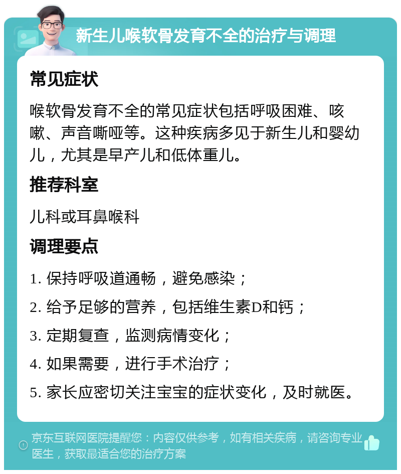 新生儿喉软骨发育不全的治疗与调理 常见症状 喉软骨发育不全的常见症状包括呼吸困难、咳嗽、声音嘶哑等。这种疾病多见于新生儿和婴幼儿，尤其是早产儿和低体重儿。 推荐科室 儿科或耳鼻喉科 调理要点 1. 保持呼吸道通畅，避免感染； 2. 给予足够的营养，包括维生素D和钙； 3. 定期复查，监测病情变化； 4. 如果需要，进行手术治疗； 5. 家长应密切关注宝宝的症状变化，及时就医。