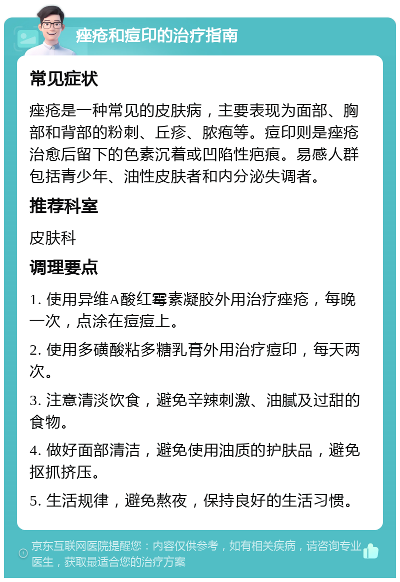 痤疮和痘印的治疗指南 常见症状 痤疮是一种常见的皮肤病，主要表现为面部、胸部和背部的粉刺、丘疹、脓疱等。痘印则是痤疮治愈后留下的色素沉着或凹陷性疤痕。易感人群包括青少年、油性皮肤者和内分泌失调者。 推荐科室 皮肤科 调理要点 1. 使用异维A酸红霉素凝胶外用治疗痤疮，每晚一次，点涂在痘痘上。 2. 使用多磺酸粘多糖乳膏外用治疗痘印，每天两次。 3. 注意清淡饮食，避免辛辣刺激、油腻及过甜的食物。 4. 做好面部清洁，避免使用油质的护肤品，避免抠抓挤压。 5. 生活规律，避免熬夜，保持良好的生活习惯。