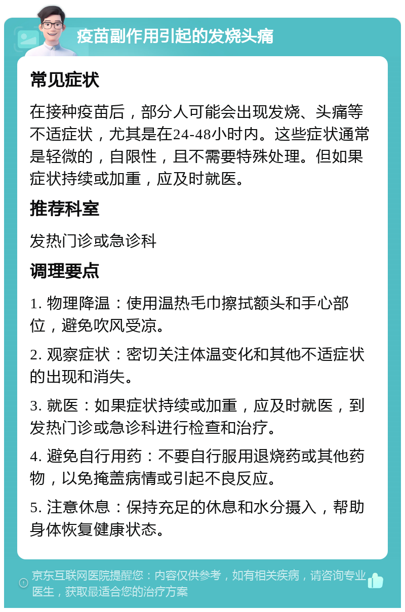 疫苗副作用引起的发烧头痛 常见症状 在接种疫苗后，部分人可能会出现发烧、头痛等不适症状，尤其是在24-48小时内。这些症状通常是轻微的，自限性，且不需要特殊处理。但如果症状持续或加重，应及时就医。 推荐科室 发热门诊或急诊科 调理要点 1. 物理降温：使用温热毛巾擦拭额头和手心部位，避免吹风受凉。 2. 观察症状：密切关注体温变化和其他不适症状的出现和消失。 3. 就医：如果症状持续或加重，应及时就医，到发热门诊或急诊科进行检查和治疗。 4. 避免自行用药：不要自行服用退烧药或其他药物，以免掩盖病情或引起不良反应。 5. 注意休息：保持充足的休息和水分摄入，帮助身体恢复健康状态。