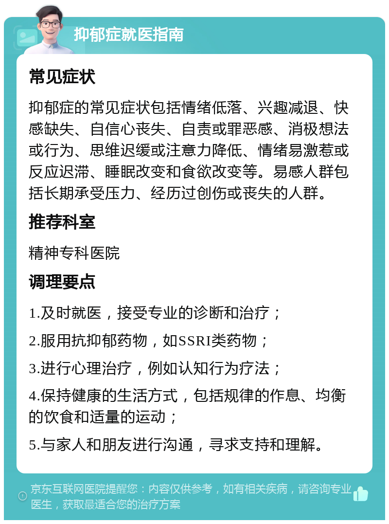 抑郁症就医指南 常见症状 抑郁症的常见症状包括情绪低落、兴趣减退、快感缺失、自信心丧失、自责或罪恶感、消极想法或行为、思维迟缓或注意力降低、情绪易激惹或反应迟滞、睡眠改变和食欲改变等。易感人群包括长期承受压力、经历过创伤或丧失的人群。 推荐科室 精神专科医院 调理要点 1.及时就医，接受专业的诊断和治疗； 2.服用抗抑郁药物，如SSRI类药物； 3.进行心理治疗，例如认知行为疗法； 4.保持健康的生活方式，包括规律的作息、均衡的饮食和适量的运动； 5.与家人和朋友进行沟通，寻求支持和理解。