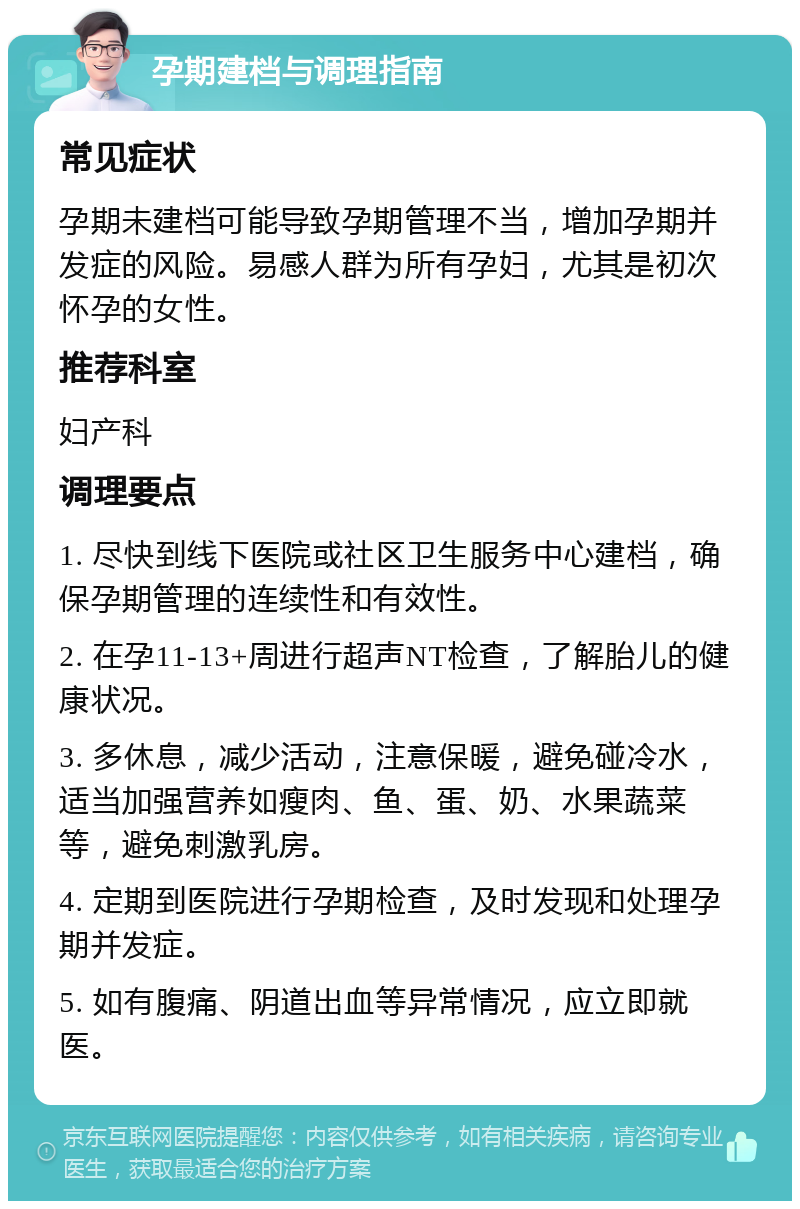 孕期建档与调理指南 常见症状 孕期未建档可能导致孕期管理不当，增加孕期并发症的风险。易感人群为所有孕妇，尤其是初次怀孕的女性。 推荐科室 妇产科 调理要点 1. 尽快到线下医院或社区卫生服务中心建档，确保孕期管理的连续性和有效性。 2. 在孕11-13+周进行超声NT检查，了解胎儿的健康状况。 3. 多休息，减少活动，注意保暖，避免碰冷水，适当加强营养如瘦肉、鱼、蛋、奶、水果蔬菜等，避免刺激乳房。 4. 定期到医院进行孕期检查，及时发现和处理孕期并发症。 5. 如有腹痛、阴道出血等异常情况，应立即就医。