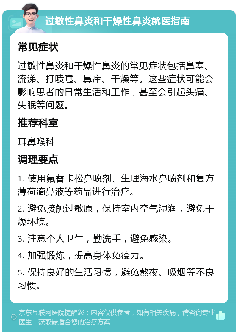 过敏性鼻炎和干燥性鼻炎就医指南 常见症状 过敏性鼻炎和干燥性鼻炎的常见症状包括鼻塞、流涕、打喷嚏、鼻痒、干燥等。这些症状可能会影响患者的日常生活和工作，甚至会引起头痛、失眠等问题。 推荐科室 耳鼻喉科 调理要点 1. 使用氟替卡松鼻喷剂、生理海水鼻喷剂和复方薄荷滴鼻液等药品进行治疗。 2. 避免接触过敏原，保持室内空气湿润，避免干燥环境。 3. 注意个人卫生，勤洗手，避免感染。 4. 加强锻炼，提高身体免疫力。 5. 保持良好的生活习惯，避免熬夜、吸烟等不良习惯。