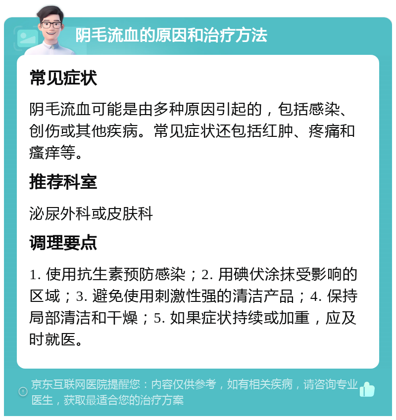 阴毛流血的原因和治疗方法 常见症状 阴毛流血可能是由多种原因引起的，包括感染、创伤或其他疾病。常见症状还包括红肿、疼痛和瘙痒等。 推荐科室 泌尿外科或皮肤科 调理要点 1. 使用抗生素预防感染；2. 用碘伏涂抹受影响的区域；3. 避免使用刺激性强的清洁产品；4. 保持局部清洁和干燥；5. 如果症状持续或加重，应及时就医。