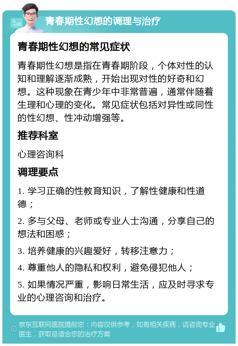 青春期性幻想的调理与治疗 青春期性幻想的常见症状 青春期性幻想是指在青春期阶段，个体对性的认知和理解逐渐成熟，开始出现对性的好奇和幻想。这种现象在青少年中非常普遍，通常伴随着生理和心理的变化。常见症状包括对异性或同性的性幻想、性冲动增强等。 推荐科室 心理咨询科 调理要点 1. 学习正确的性教育知识，了解性健康和性道德； 2. 多与父母、老师或专业人士沟通，分享自己的想法和困惑； 3. 培养健康的兴趣爱好，转移注意力； 4. 尊重他人的隐私和权利，避免侵犯他人； 5. 如果情况严重，影响日常生活，应及时寻求专业的心理咨询和治疗。