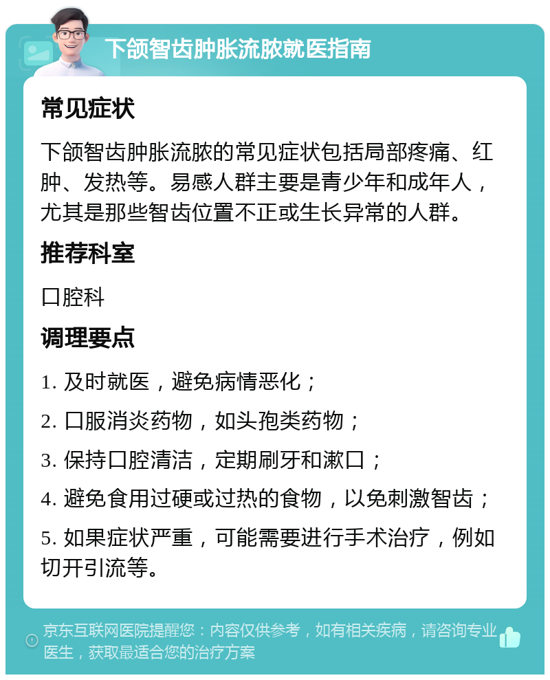 下颌智齿肿胀流脓就医指南 常见症状 下颌智齿肿胀流脓的常见症状包括局部疼痛、红肿、发热等。易感人群主要是青少年和成年人，尤其是那些智齿位置不正或生长异常的人群。 推荐科室 口腔科 调理要点 1. 及时就医，避免病情恶化； 2. 口服消炎药物，如头孢类药物； 3. 保持口腔清洁，定期刷牙和漱口； 4. 避免食用过硬或过热的食物，以免刺激智齿； 5. 如果症状严重，可能需要进行手术治疗，例如切开引流等。