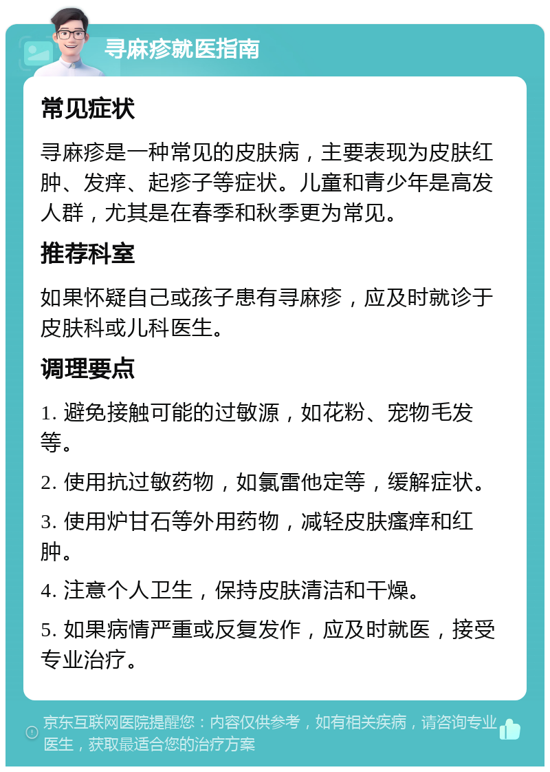 寻麻疹就医指南 常见症状 寻麻疹是一种常见的皮肤病，主要表现为皮肤红肿、发痒、起疹子等症状。儿童和青少年是高发人群，尤其是在春季和秋季更为常见。 推荐科室 如果怀疑自己或孩子患有寻麻疹，应及时就诊于皮肤科或儿科医生。 调理要点 1. 避免接触可能的过敏源，如花粉、宠物毛发等。 2. 使用抗过敏药物，如氯雷他定等，缓解症状。 3. 使用炉甘石等外用药物，减轻皮肤瘙痒和红肿。 4. 注意个人卫生，保持皮肤清洁和干燥。 5. 如果病情严重或反复发作，应及时就医，接受专业治疗。