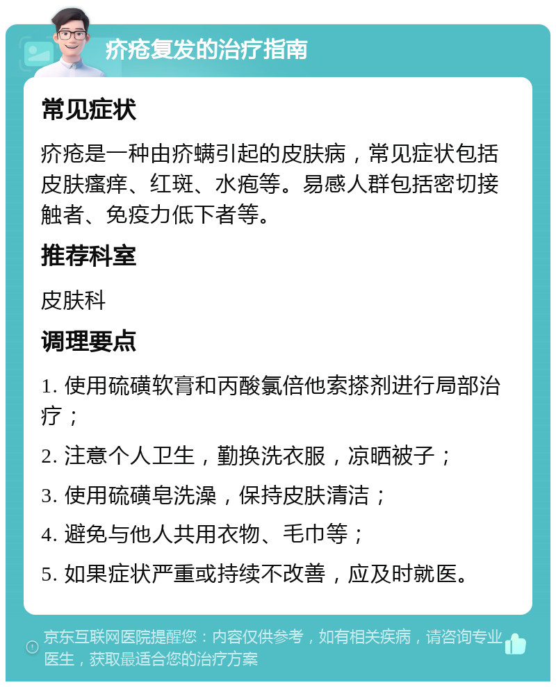 疥疮复发的治疗指南 常见症状 疥疮是一种由疥螨引起的皮肤病，常见症状包括皮肤瘙痒、红斑、水疱等。易感人群包括密切接触者、免疫力低下者等。 推荐科室 皮肤科 调理要点 1. 使用硫磺软膏和丙酸氯倍他索搽剂进行局部治疗； 2. 注意个人卫生，勤换洗衣服，凉晒被子； 3. 使用硫磺皂洗澡，保持皮肤清洁； 4. 避免与他人共用衣物、毛巾等； 5. 如果症状严重或持续不改善，应及时就医。