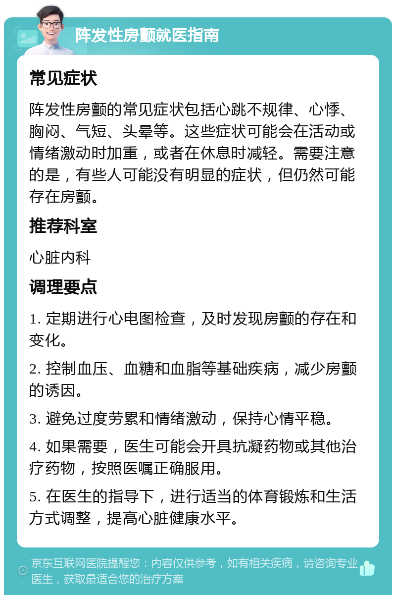 阵发性房颤就医指南 常见症状 阵发性房颤的常见症状包括心跳不规律、心悸、胸闷、气短、头晕等。这些症状可能会在活动或情绪激动时加重，或者在休息时减轻。需要注意的是，有些人可能没有明显的症状，但仍然可能存在房颤。 推荐科室 心脏内科 调理要点 1. 定期进行心电图检查，及时发现房颤的存在和变化。 2. 控制血压、血糖和血脂等基础疾病，减少房颤的诱因。 3. 避免过度劳累和情绪激动，保持心情平稳。 4. 如果需要，医生可能会开具抗凝药物或其他治疗药物，按照医嘱正确服用。 5. 在医生的指导下，进行适当的体育锻炼和生活方式调整，提高心脏健康水平。