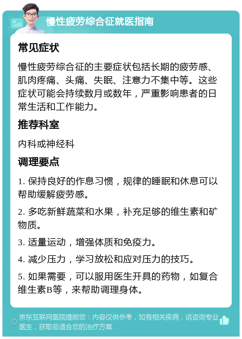 慢性疲劳综合征就医指南 常见症状 慢性疲劳综合征的主要症状包括长期的疲劳感、肌肉疼痛、头痛、失眠、注意力不集中等。这些症状可能会持续数月或数年，严重影响患者的日常生活和工作能力。 推荐科室 内科或神经科 调理要点 1. 保持良好的作息习惯，规律的睡眠和休息可以帮助缓解疲劳感。 2. 多吃新鲜蔬菜和水果，补充足够的维生素和矿物质。 3. 适量运动，增强体质和免疫力。 4. 减少压力，学习放松和应对压力的技巧。 5. 如果需要，可以服用医生开具的药物，如复合维生素B等，来帮助调理身体。