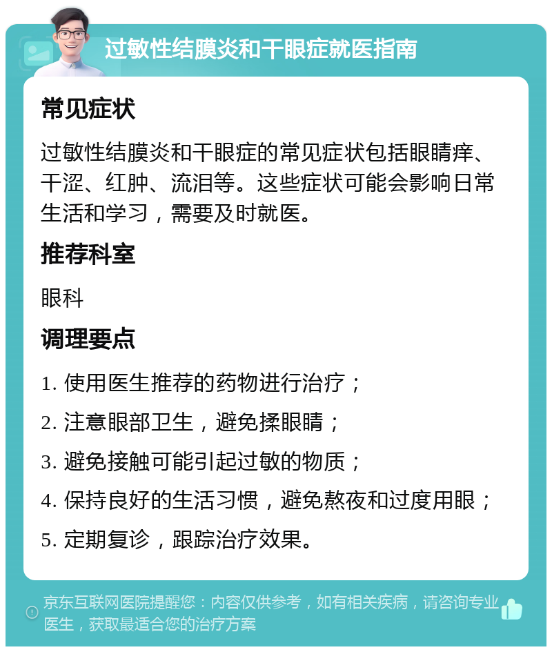 过敏性结膜炎和干眼症就医指南 常见症状 过敏性结膜炎和干眼症的常见症状包括眼睛痒、干涩、红肿、流泪等。这些症状可能会影响日常生活和学习，需要及时就医。 推荐科室 眼科 调理要点 1. 使用医生推荐的药物进行治疗； 2. 注意眼部卫生，避免揉眼睛； 3. 避免接触可能引起过敏的物质； 4. 保持良好的生活习惯，避免熬夜和过度用眼； 5. 定期复诊，跟踪治疗效果。