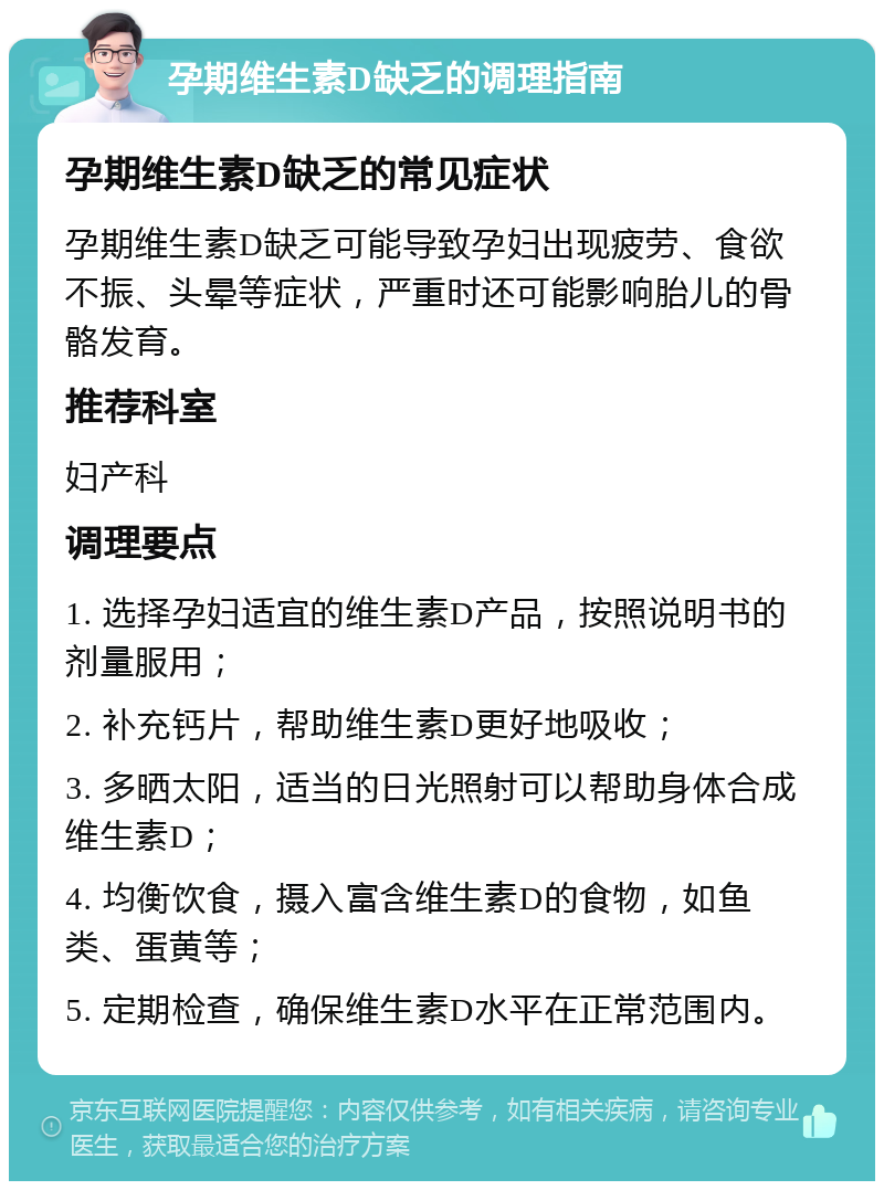 孕期维生素D缺乏的调理指南 孕期维生素D缺乏的常见症状 孕期维生素D缺乏可能导致孕妇出现疲劳、食欲不振、头晕等症状，严重时还可能影响胎儿的骨骼发育。 推荐科室 妇产科 调理要点 1. 选择孕妇适宜的维生素D产品，按照说明书的剂量服用； 2. 补充钙片，帮助维生素D更好地吸收； 3. 多晒太阳，适当的日光照射可以帮助身体合成维生素D； 4. 均衡饮食，摄入富含维生素D的食物，如鱼类、蛋黄等； 5. 定期检查，确保维生素D水平在正常范围内。