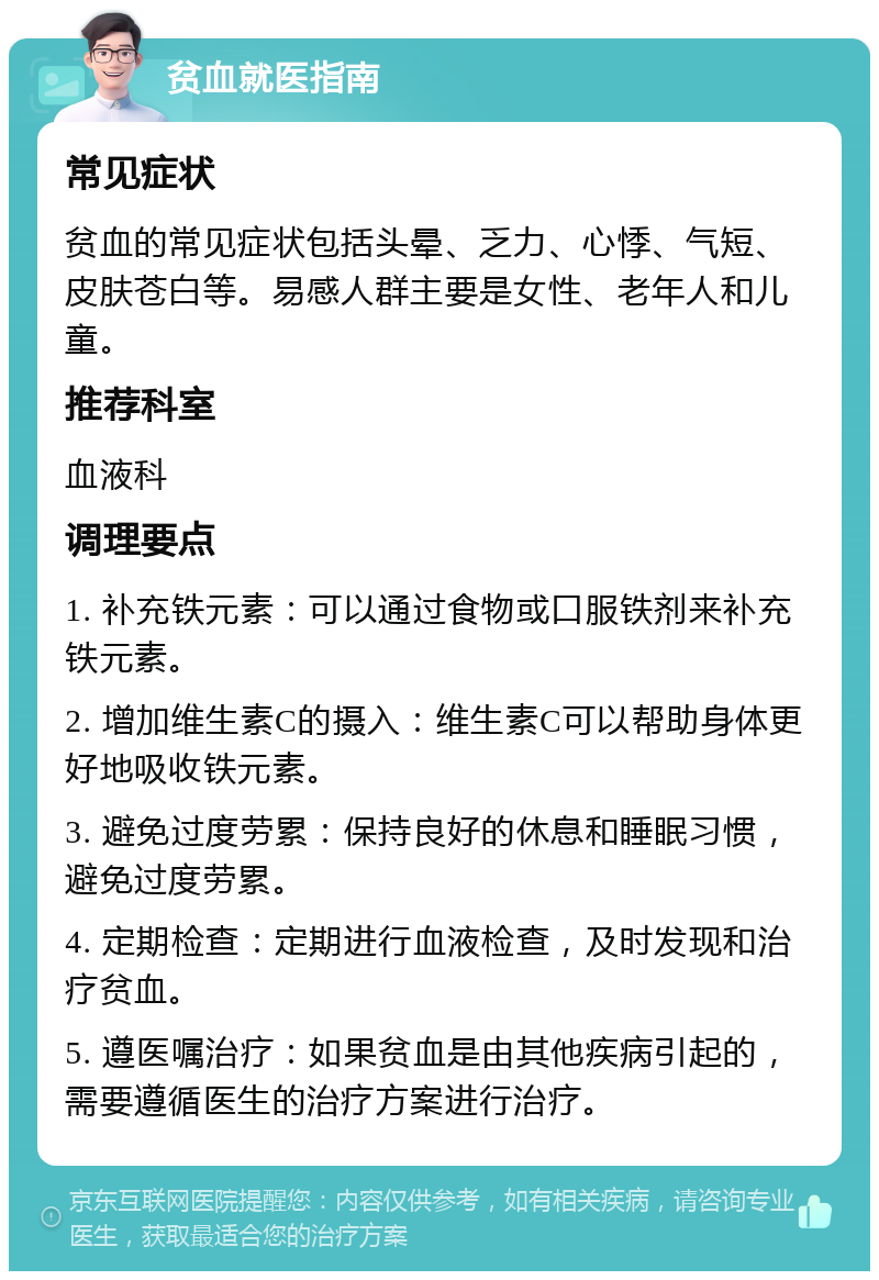 贫血就医指南 常见症状 贫血的常见症状包括头晕、乏力、心悸、气短、皮肤苍白等。易感人群主要是女性、老年人和儿童。 推荐科室 血液科 调理要点 1. 补充铁元素：可以通过食物或口服铁剂来补充铁元素。 2. 增加维生素C的摄入：维生素C可以帮助身体更好地吸收铁元素。 3. 避免过度劳累：保持良好的休息和睡眠习惯，避免过度劳累。 4. 定期检查：定期进行血液检查，及时发现和治疗贫血。 5. 遵医嘱治疗：如果贫血是由其他疾病引起的，需要遵循医生的治疗方案进行治疗。