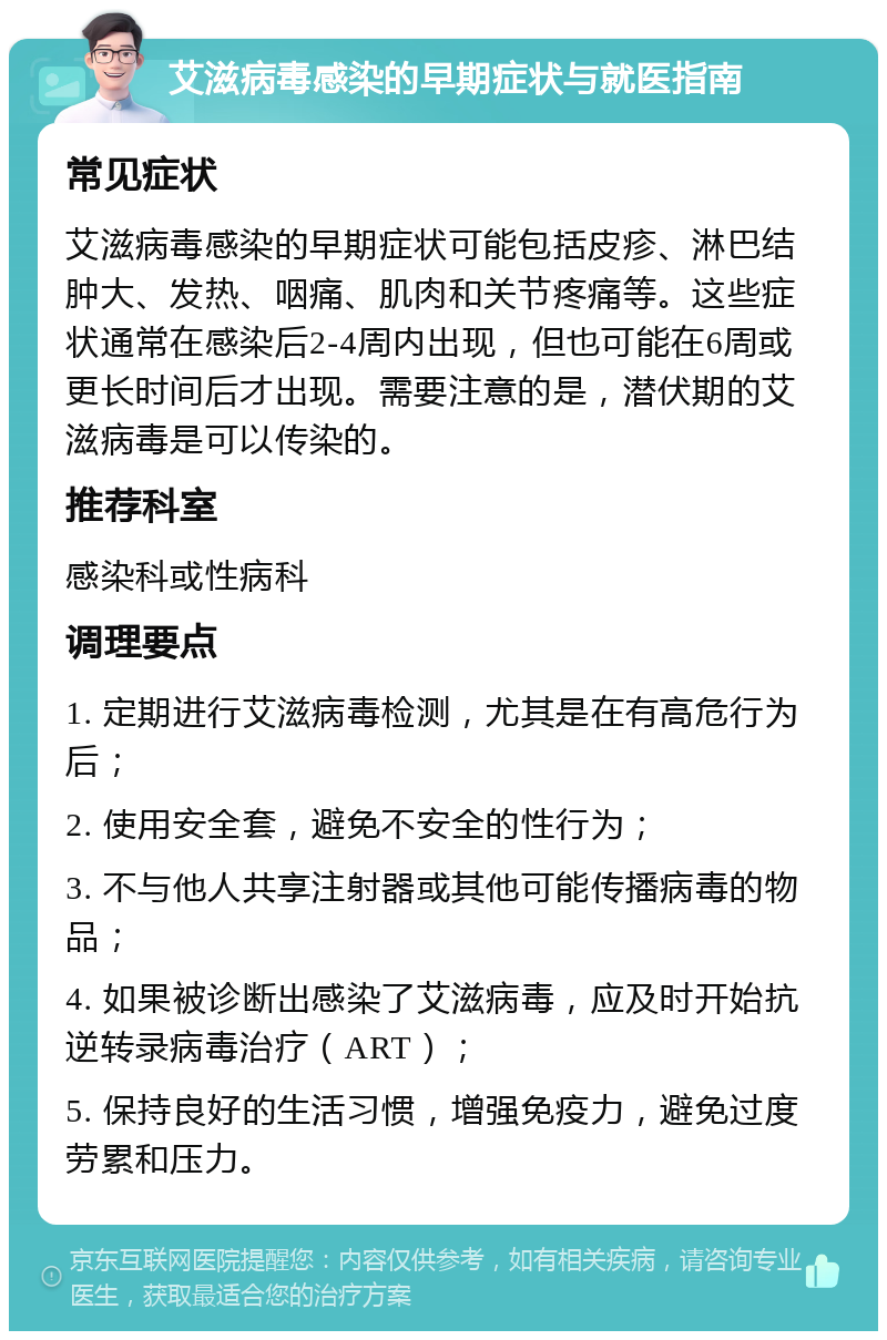 艾滋病毒感染的早期症状与就医指南 常见症状 艾滋病毒感染的早期症状可能包括皮疹、淋巴结肿大、发热、咽痛、肌肉和关节疼痛等。这些症状通常在感染后2-4周内出现，但也可能在6周或更长时间后才出现。需要注意的是，潜伏期的艾滋病毒是可以传染的。 推荐科室 感染科或性病科 调理要点 1. 定期进行艾滋病毒检测，尤其是在有高危行为后； 2. 使用安全套，避免不安全的性行为； 3. 不与他人共享注射器或其他可能传播病毒的物品； 4. 如果被诊断出感染了艾滋病毒，应及时开始抗逆转录病毒治疗（ART）； 5. 保持良好的生活习惯，增强免疫力，避免过度劳累和压力。