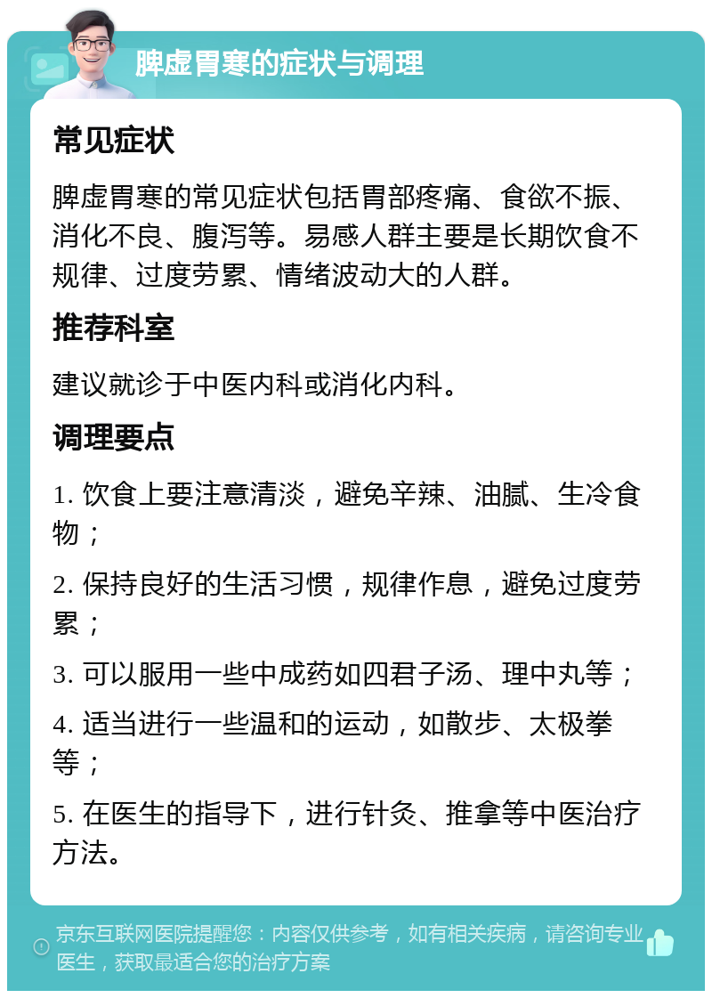 脾虚胃寒的症状与调理 常见症状 脾虚胃寒的常见症状包括胃部疼痛、食欲不振、消化不良、腹泻等。易感人群主要是长期饮食不规律、过度劳累、情绪波动大的人群。 推荐科室 建议就诊于中医内科或消化内科。 调理要点 1. 饮食上要注意清淡，避免辛辣、油腻、生冷食物； 2. 保持良好的生活习惯，规律作息，避免过度劳累； 3. 可以服用一些中成药如四君子汤、理中丸等； 4. 适当进行一些温和的运动，如散步、太极拳等； 5. 在医生的指导下，进行针灸、推拿等中医治疗方法。