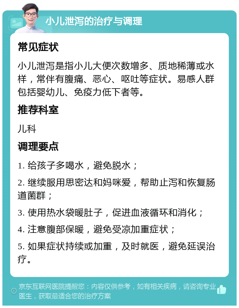 小儿泄泻的治疗与调理 常见症状 小儿泄泻是指小儿大便次数增多、质地稀薄或水样，常伴有腹痛、恶心、呕吐等症状。易感人群包括婴幼儿、免疫力低下者等。 推荐科室 儿科 调理要点 1. 给孩子多喝水，避免脱水； 2. 继续服用思密达和妈咪爱，帮助止泻和恢复肠道菌群； 3. 使用热水袋暖肚子，促进血液循环和消化； 4. 注意腹部保暖，避免受凉加重症状； 5. 如果症状持续或加重，及时就医，避免延误治疗。