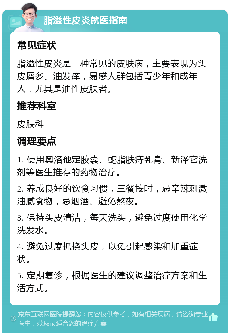 脂溢性皮炎就医指南 常见症状 脂溢性皮炎是一种常见的皮肤病，主要表现为头皮屑多、油发痒，易感人群包括青少年和成年人，尤其是油性皮肤者。 推荐科室 皮肤科 调理要点 1. 使用奥洛他定胶囊、蛇脂肤痔乳膏、新泽它洗剂等医生推荐的药物治疗。 2. 养成良好的饮食习惯，三餐按时，忌辛辣刺激油腻食物，忌烟酒、避免熬夜。 3. 保持头皮清洁，每天洗头，避免过度使用化学洗发水。 4. 避免过度抓挠头皮，以免引起感染和加重症状。 5. 定期复诊，根据医生的建议调整治疗方案和生活方式。