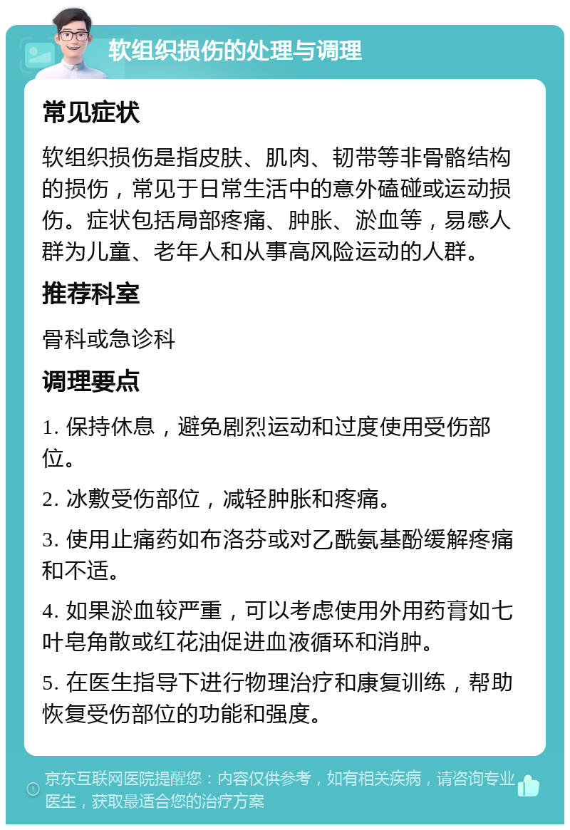 软组织损伤的处理与调理 常见症状 软组织损伤是指皮肤、肌肉、韧带等非骨骼结构的损伤，常见于日常生活中的意外磕碰或运动损伤。症状包括局部疼痛、肿胀、淤血等，易感人群为儿童、老年人和从事高风险运动的人群。 推荐科室 骨科或急诊科 调理要点 1. 保持休息，避免剧烈运动和过度使用受伤部位。 2. 冰敷受伤部位，减轻肿胀和疼痛。 3. 使用止痛药如布洛芬或对乙酰氨基酚缓解疼痛和不适。 4. 如果淤血较严重，可以考虑使用外用药膏如七叶皂角散或红花油促进血液循环和消肿。 5. 在医生指导下进行物理治疗和康复训练，帮助恢复受伤部位的功能和强度。