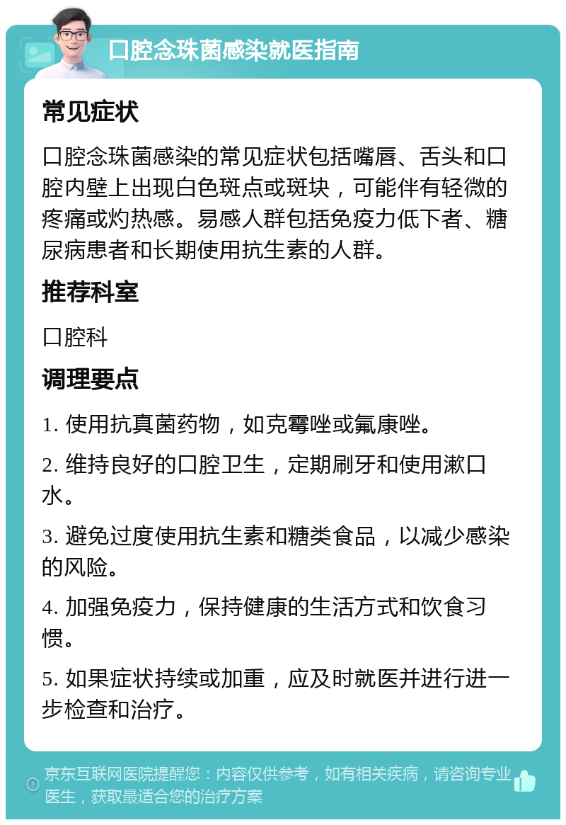 口腔念珠菌感染就医指南 常见症状 口腔念珠菌感染的常见症状包括嘴唇、舌头和口腔内壁上出现白色斑点或斑块，可能伴有轻微的疼痛或灼热感。易感人群包括免疫力低下者、糖尿病患者和长期使用抗生素的人群。 推荐科室 口腔科 调理要点 1. 使用抗真菌药物，如克霉唑或氟康唑。 2. 维持良好的口腔卫生，定期刷牙和使用漱口水。 3. 避免过度使用抗生素和糖类食品，以减少感染的风险。 4. 加强免疫力，保持健康的生活方式和饮食习惯。 5. 如果症状持续或加重，应及时就医并进行进一步检查和治疗。