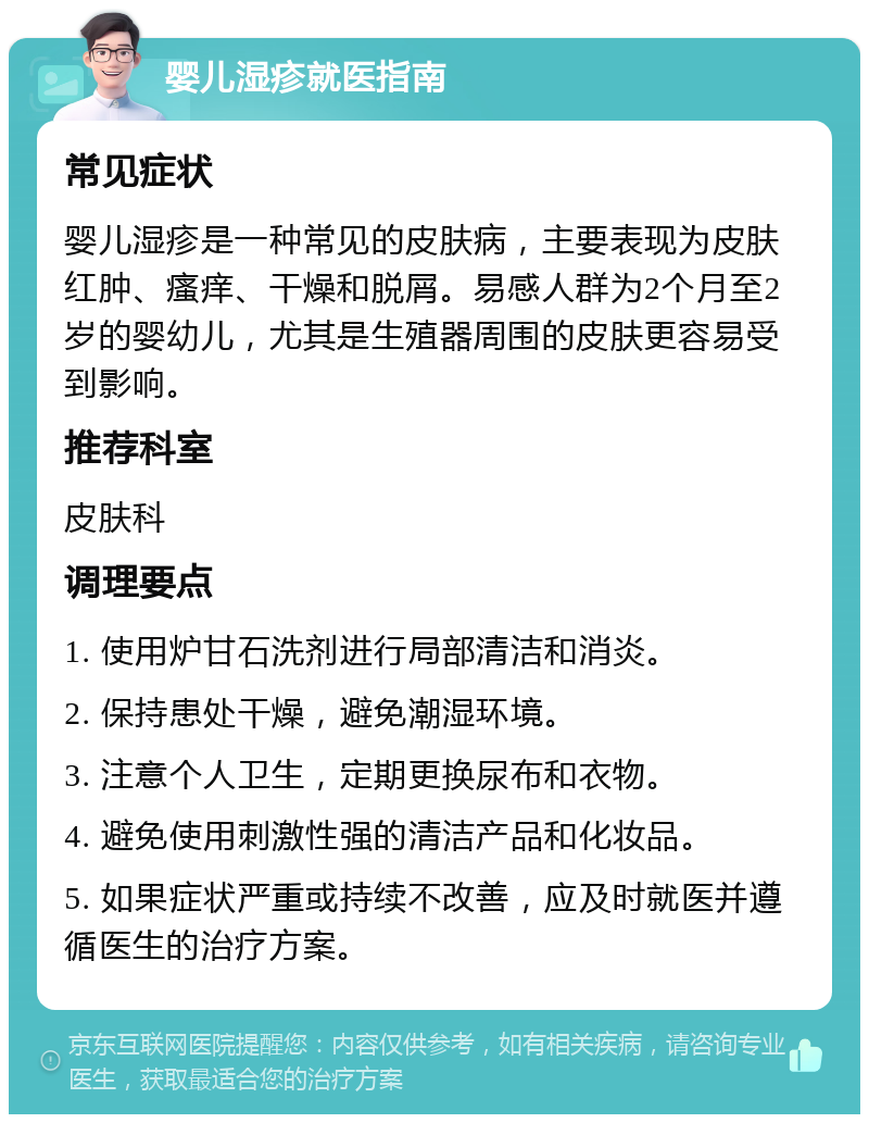 婴儿湿疹就医指南 常见症状 婴儿湿疹是一种常见的皮肤病，主要表现为皮肤红肿、瘙痒、干燥和脱屑。易感人群为2个月至2岁的婴幼儿，尤其是生殖器周围的皮肤更容易受到影响。 推荐科室 皮肤科 调理要点 1. 使用炉甘石洗剂进行局部清洁和消炎。 2. 保持患处干燥，避免潮湿环境。 3. 注意个人卫生，定期更换尿布和衣物。 4. 避免使用刺激性强的清洁产品和化妆品。 5. 如果症状严重或持续不改善，应及时就医并遵循医生的治疗方案。