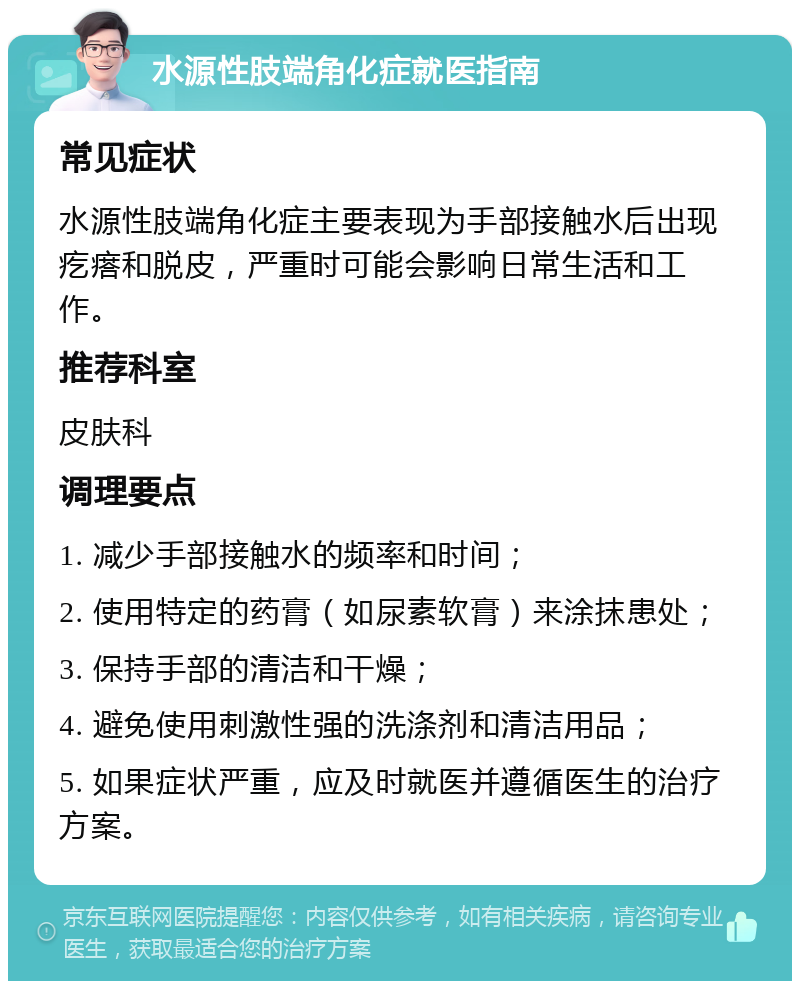 水源性肢端角化症就医指南 常见症状 水源性肢端角化症主要表现为手部接触水后出现疙瘩和脱皮，严重时可能会影响日常生活和工作。 推荐科室 皮肤科 调理要点 1. 减少手部接触水的频率和时间； 2. 使用特定的药膏（如尿素软膏）来涂抹患处； 3. 保持手部的清洁和干燥； 4. 避免使用刺激性强的洗涤剂和清洁用品； 5. 如果症状严重，应及时就医并遵循医生的治疗方案。