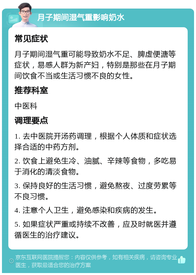 月子期间湿气重影响奶水 常见症状 月子期间湿气重可能导致奶水不足、脾虚便溏等症状，易感人群为新产妇，特别是那些在月子期间饮食不当或生活习惯不良的女性。 推荐科室 中医科 调理要点 1. 去中医院开汤药调理，根据个人体质和症状选择合适的中药方剂。 2. 饮食上避免生冷、油腻、辛辣等食物，多吃易于消化的清淡食物。 3. 保持良好的生活习惯，避免熬夜、过度劳累等不良习惯。 4. 注意个人卫生，避免感染和疾病的发生。 5. 如果症状严重或持续不改善，应及时就医并遵循医生的治疗建议。