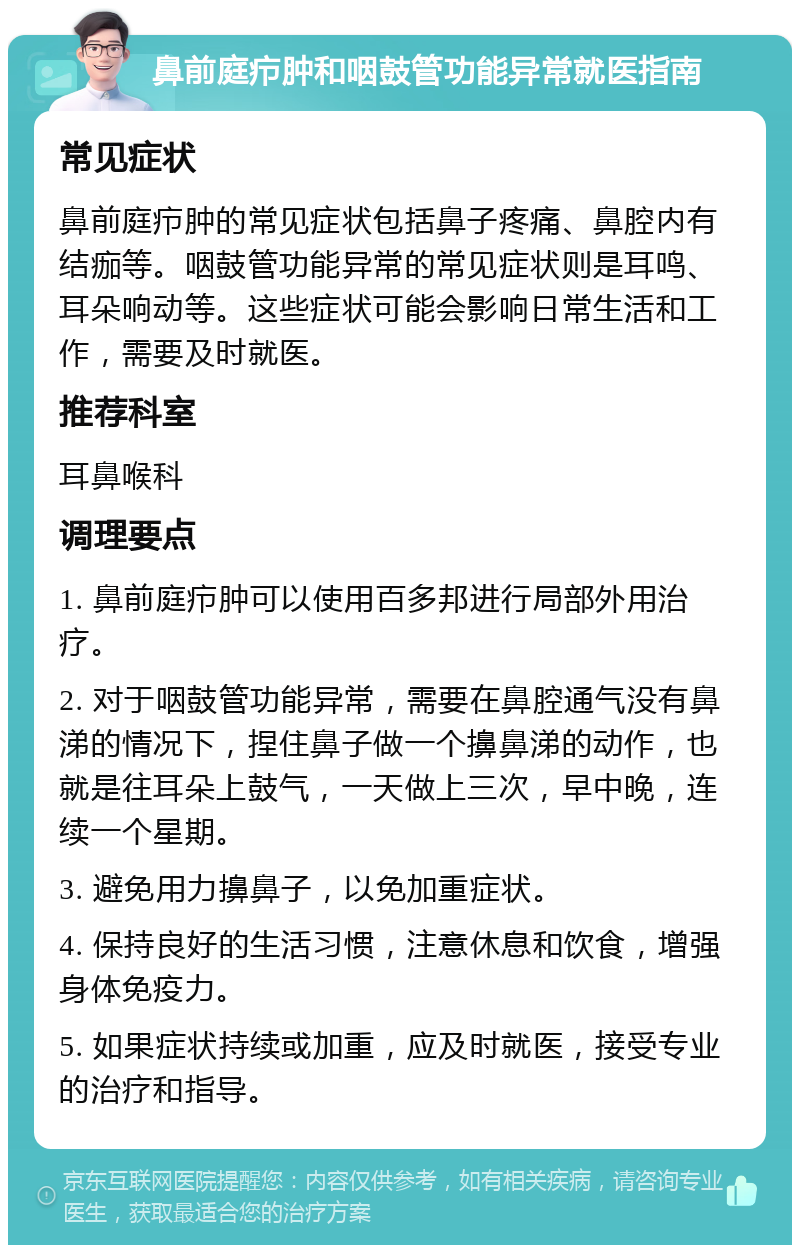 鼻前庭疖肿和咽鼓管功能异常就医指南 常见症状 鼻前庭疖肿的常见症状包括鼻子疼痛、鼻腔内有结痂等。咽鼓管功能异常的常见症状则是耳鸣、耳朵响动等。这些症状可能会影响日常生活和工作，需要及时就医。 推荐科室 耳鼻喉科 调理要点 1. 鼻前庭疖肿可以使用百多邦进行局部外用治疗。 2. 对于咽鼓管功能异常，需要在鼻腔通气没有鼻涕的情况下，捏住鼻子做一个擤鼻涕的动作，也就是往耳朵上鼓气，一天做上三次，早中晚，连续一个星期。 3. 避免用力擤鼻子，以免加重症状。 4. 保持良好的生活习惯，注意休息和饮食，增强身体免疫力。 5. 如果症状持续或加重，应及时就医，接受专业的治疗和指导。